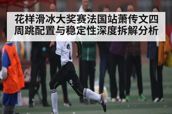 花样滑冰大奖赛法国站萧传文四周跳配置与稳定性深度拆解分析 - NG28