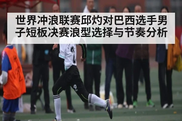 世界冲浪联赛邱灼对巴西选手男子短板决赛浪型选择与节奏分析